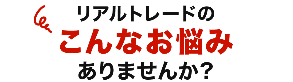 リアルトレードの こんなお悩み ありませんか?