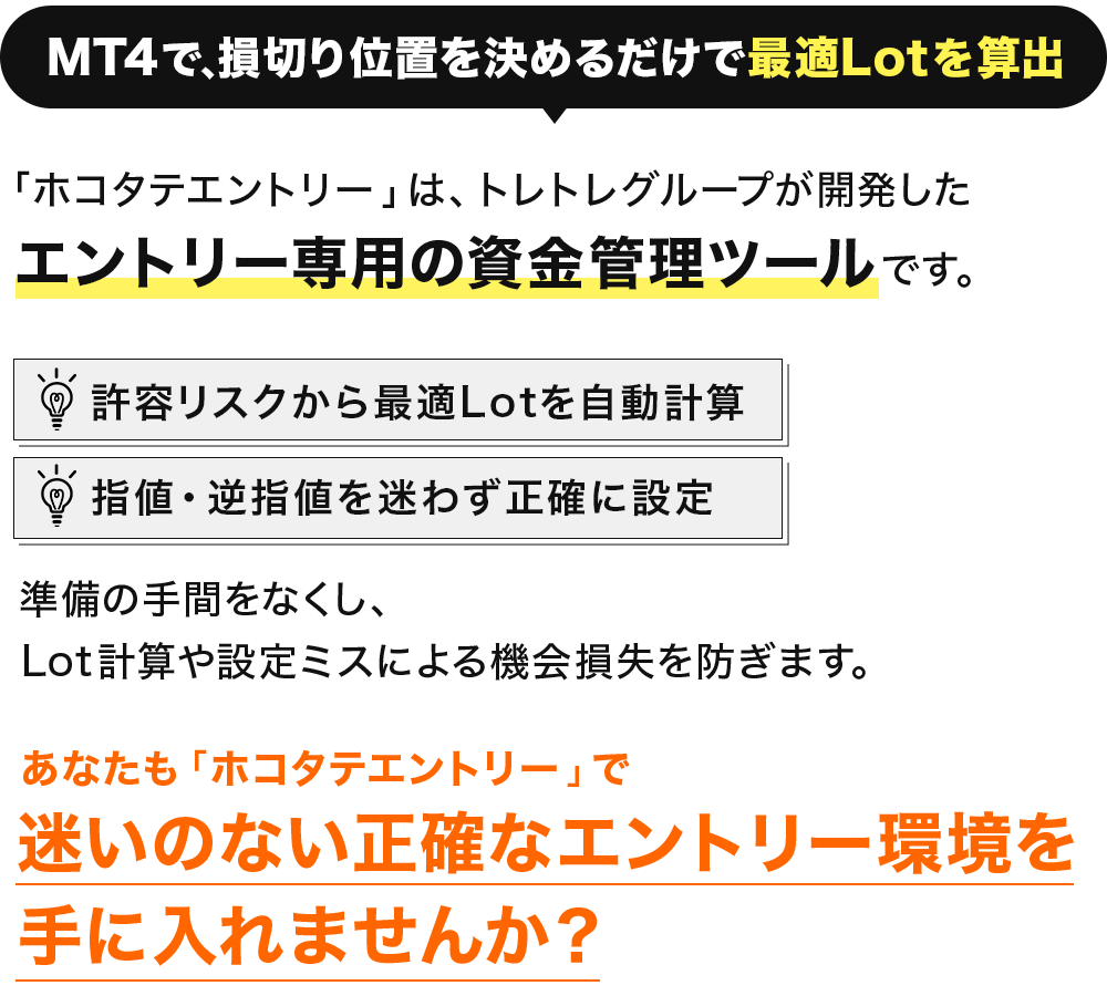 MT4で、損切り位置を決めるだけで最適Lotを算出。 「ホコタテエントリー」は、
トレトレグループが開発した エントリー専用の資金管理ツールです。 許容リスクから 最適Lotを自動計算 指値・逆指値を 迷わず正確に設定 準備の手間をなくし、Lot計算や設定ミスによる機会損失を防ぎます。
あなたもホコタテエントリーで、迷いのない正確なエントリー環境を手に入れませんか?
