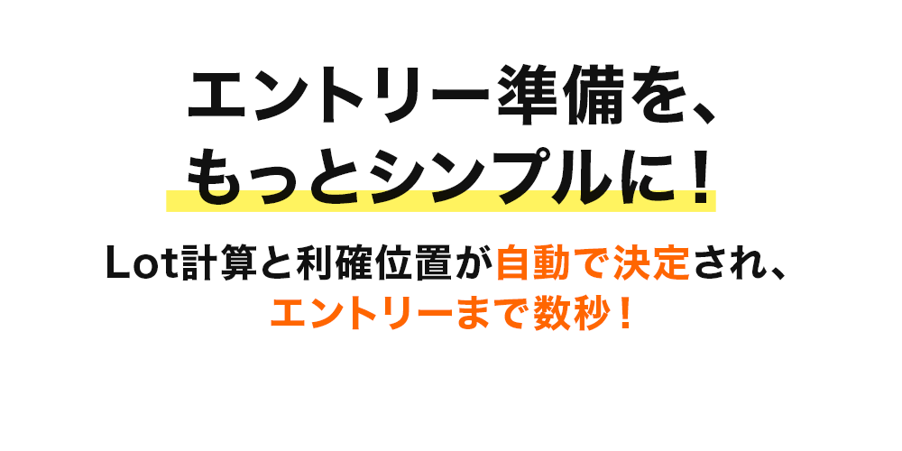 エントリー準備を、もっとシンプルに! 損切り位置を決めるだけで、
Lot計算と利確位置が自動で決定され、エントリーまで数秒!